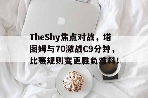 TheShy焦点对战，塔图姆与70激战C9分钟，比赛规则变更胜负难料！的简单介绍